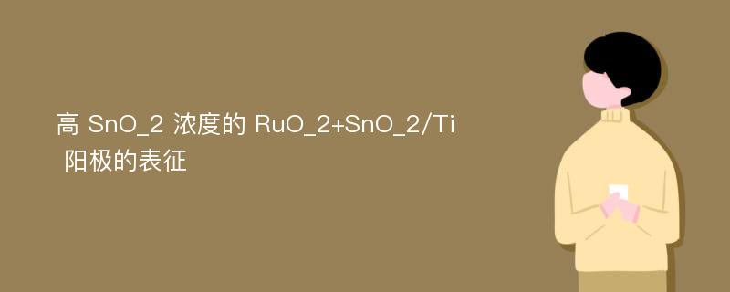 高 SnO_2 浓度的 RuO_2+SnO_2/Ti 阳极的表征